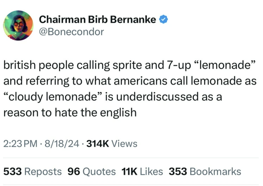 screenshot - Chairman Birb Bernanke british people calling sprite and 7up "lemonade" and referring to what americans call lemonade as "cloudy lemonade" is underdiscussed as a reason to hate the english 818 Views 533 Reposts 96 Quotes 11K 353 Bookmarks